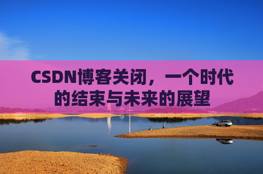 CSDN博客关闭，一个时代的结束与未来的展望